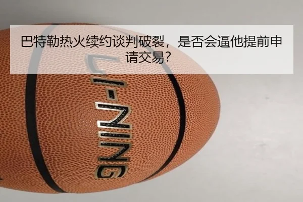 巴特勒热火续约谈判破裂，是否会逼他提前申请交易？